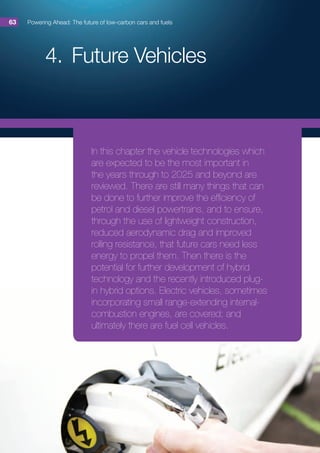 4.	Future Vehicles
Powering Ahead: The future of low-carbon cars and fuels63
In this chapter the vehicle technologies which
are expected to be the most important in
the years through to 2025 and beyond are
reviewed. There are still many things that can
be done to further improve the efficiency of
petrol and diesel powertrains, and to ensure,
through the use of lightweight construction,
reduced aerodynamic drag and improved
rolling resistance, that future cars need less
energy to propel them. Then there is the
potential for further development of hybrid
technology and the recently introduced plug-
in hybrid options. Electric vehicles, sometimes
incorporating small range-extending internal-
combustion engines, are covered; and
ultimately there are fuel cell vehicles.
 