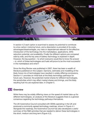 Future Vehicles 64
In section 4.2 each option is examined to assess its potential to contribute
to a low-carbon motoring future, and a description is provided of its costs,
advantages/disadvantages, any risks or dependences relevant to the effective
introduction of the technology into the marketplace, applications, GHG
reduction potential, and availability. Finally the different options are compared
side by side, and the key area of battery technology is explored in depth.
However, the big question – to which everyone would like to know the answer
– is: which of these technologies and fuels will prove to be the most successful
in the marketplace and when?
Since the King Review was published in 2007, there has been a wealth of
literature published on this subject. Opinions, estimates and modelling of the
likely future mix of technologies have resulted in widely differing conclusions.
Section 4.1 provides an initial look at the likely technology pathways for
future cars. However, the predicted market shares for different technologies,
the sensitivities which may affect market shares and timings, and the likely
resulting fuel mix are explored later, in Chapter 5.
Overview
While there may be widely differing views on the speed of market take-up for
different technologies, an analysis of the literature suggests there is a general
consensus regarding the technology pathways themselves.
The UK Automotive Council consulted with OEMs operating in the UK and
produced a commonly agreed technology roadmap, shown in Figure 4.1.
Alongside the roadmap, the Automotive Council has also developed a useful
summary of the RD activities that are needed to deliver these technologies in
the short, medium and long term (Figure 4.2).
4.1
 