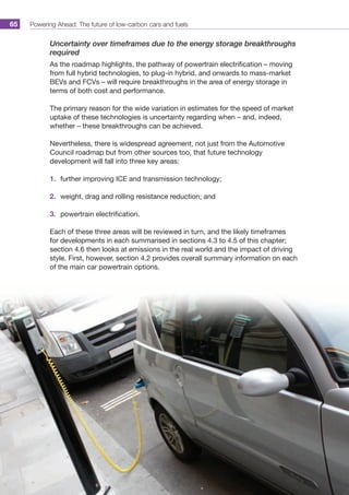 Powering Ahead: The future of low-carbon cars and fuels65
Uncertainty over timeframes due to the energy storage breakthroughs
required
As the roadmap highlights, the pathway of powertrain electrification – moving
from full hybrid technologies, to plug-in hybrid, and onwards to mass-market
BEVs and FCVs – will require breakthroughs in the area of energy storage in
terms of both cost and performance.
The primary reason for the wide variation in estimates for the speed of market
uptake of these technologies is uncertainty regarding when – and, indeed,
whether – these breakthroughs can be achieved.
Nevertheless, there is widespread agreement, not just from the Automotive
Council roadmap but from other sources too, that future technology
development will fall into three key areas:
1.	 further improving ICE and transmission technology;
2.	 weight, drag and rolling resistance reduction; and
3.	 powertrain electrification.
Each of these three areas will be reviewed in turn, and the likely timeframes
for developments in each summarised in sections 4.3 to 4.5 of this chapter;
section 4.6 then looks at emissions in the real world and the impact of driving
style. First, however, section 4.2 provides overall summary information on each
of the main car powertrain options.
 