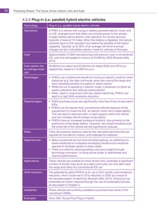 Powering Ahead: The future of low-carbon cars and fuels71
4.2.4 Plug-in (i.e. parallel) hybrid electric vehicles
Technology: Plug-in (i.e. parallel) hybrid electric vehicles
Description: A PHEV is a vehicle with a plug-in battery-powered electric motor and
an ICE, arranged such that either can provide power to the wheels.
A larger battery allows electric-only operation for shorter journeys
(typically of around 10 miles). When the battery is depleted, the vehicle
switches back to ICE operation but retains the benefits of full hybrid
capability. Typically up to 30% of an average UK driver’s annual
mileage can be in full battery electric mode for vehicles of this type.
Cost: Approximately £7,800 manufacturing cost premium over a conventional
ICE, with this anticipated to reduce to £3,000 by 2020 (Ricardo-AEA,
2012).
Fuel cost/km (for
an average-sized
car):
£0.063/km for petrol and £0.054/km for diesel (£945 and £810 p.a.
respectively, based on 15,000 km p.a.)
Advantages: •	 PHEVs can combine the benefit of running on electric mode for short
distances (e.g. the daily commute), while also having the range and
short refuelling benefits of a petrol or diesel vehicle.
•	 While the car is operating in electric mode, it produces no direct air
quality pollutants and reduces noise pollution.
•	 When used in conjunction with low-carbon electricity, PHEVs can
lead to a high GHG emissions reduction.
Disadvantages: •	 PHEV purchase prices are significantly more than those of equivalent
ICEs.
•	 PHEVs can be heavier than conventional vehicles because of the
requirement to house the ICE, an electric motor and a large battery.
This can lead to reduced cabin or load capacity within the vehicle
and can increase vehicle energy consumption.
•	 PHEVs have an increased emissions footprint, due primarily to the
production of the larger battery. However, net overall emissions over
the entire life of the vehicle are still significantly reduced.
Risks: There are potential resource risks for the rare earth elements that are
required for the electric motors, and materials for batteries.
Dependences: •	 Many households do not have off-street parking, so additional on-
street residential or workplace recharging infrastructure would be
required to facilitate uptake in these cases.
•	 There is a need for reducing battery cost (and weight) through
technology innovation, to bring prices closer to alternatives and
improve performance.
Applications: These vehicles are suitable for most drivers who undertake a significant
number of shorter trips (such as a daily commute), but who also need
the range and utility of a conventional ICE car.
GHG reduction: The potential for petrol PHEVs is for up to 33% net life cycle emissions
reduction, which could rise to 37% reduction in 2020 as a result of
the decarbonisation of electricity (Ricardo-AEA, 2012). Emissions can
potentially be further reduced through the use of sustainable biofuels,
as discussed in Chapter 3.
Availability: These vehicles are currently available to purchase from some of the
mainstream OEMs.
Examples: Volvo V60, Toyota Prius Plug-in Hybrid
 
