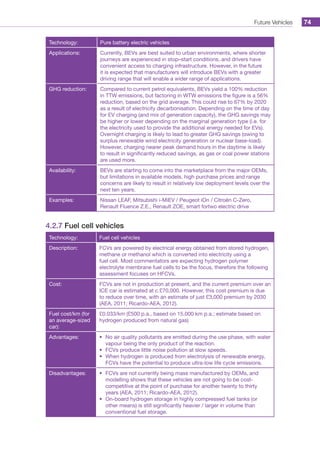 Future Vehicles 74
Technology: Pure battery electric vehicles
Applications: Currently, BEVs are best suited to urban environments, where shorter
journeys are experienced in stop–start conditions, and drivers have
convenient access to charging infrastructure. However, in the future
it is expected that manufacturers will introduce BEVs with a greater
driving range that will enable a wider range of applications.
GHG reduction: Compared to current petrol equivalents, BEVs yield a 100% reduction
in TTW emissions, but factoring in WTW emissions the figure is a 56%
reduction, based on the grid average. This could rise to 67% by 2020
as a result of electricity decarbonisation. Depending on the time of day
for EV charging (and mix of generation capacity), the GHG savings may
be higher or lower depending on the marginal generation type (i.e. for
the electricity used to provide the additional energy needed for EVs).
Overnight charging is likely to lead to greater GHG savings (owing to
surplus renewable wind electricity generation or nuclear base-load).
However, charging nearer peak demand hours in the daytime is likely
to result in significantly reduced savings, as gas or coal power stations
are used more.
Availability: BEVs are starting to come into the marketplace from the major OEMs,
but limitations in available models, high purchase prices and range
concerns are likely to result in relatively low deployment levels over the
next ten years.
Examples: Nissan LEAF, Mitsubishi i-MiEV / Peugeot iOn / Citroën C-Zero,
Renault Fluence Z.E., Renault ZOE, smart fortwo electric drive
4.2.7 Fuel cell vehicles
Technology: Fuel cell vehicles
Description: FCVs are powered by electrical energy obtained from stored hydrogen,
methane or methanol which is converted into electricity using a
fuel cell. Most commentators are expecting hydrogen polymer
electrolyte membrane fuel cells to be the focus, therefore the following
assessment focuses on HFCVs.
Cost: FCVs are not in production at present, and the current premium over an
ICE car is estimated at c.£70,000. However, this cost premium is due
to reduce over time, with an estimate of just £3,000 premium by 2030
(AEA, 2011; Ricardo-AEA, 2012).
Fuel cost/km (for
an average-sized
car):
£0.033/km (£500 p.a., based on 15,000 km p.a.; estimate based on
hydrogen produced from natural gas)
Advantages: •	 No air quality pollutants are emitted during the use phase, with water
vapour being the only product of the reaction.
•	 FCVs produce little noise pollution at slow speeds.
•	 When hydrogen is produced from electrolysis of renewable energy,
FCVs have the potential to produce ultra-low life cycle emissions.
Disadvantages: •	 FCVs are not currently being mass manufactured by OEMs, and
modelling shows that these vehicles are not going to be cost-
competitive at the point of purchase for another twenty to thirty
years (AEA, 2011; Ricardo-AEA, 2012).
•	 On-board hydrogen storage in highly compressed fuel tanks (or
other means) is still significantly heavier / larger in volume than
conventional fuel storage.
 