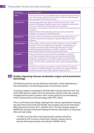 Powering Ahead: The future of low-carbon cars and fuels75
Technology: Fuel cell vehicles
Risks: The main risk is the lack of breakthroughs to reduce the cost of the fuel
cell. There are also potential resource risks for the rare earth elements
that are required for the electric motors.
Dependences: To encourage wide-scale uptake of FCVs by consumers, a large
network of hydrogen refuelling infrastructure is required to ensure that
drivers can refuel their vehicles without inconvenience.
Innovation is also required in the fuel cell to reduce the required amount
of platinum.
Decarbonisation of the electricity grid is required to ensure that
hydrogen can achieve low WTW emissions.
Applications: Because of the short refuelling time and their large range, FCVs are
suited to vehicles that are required to operate regularly over long
distances.
GHG reduction: FCVs exhibit a 100% reduction in TTW emissions. In terms of WTW
emissions, FCVs can achieve a 58% reduction in 2020 (assuming
hydrogen sourced from 80% natural gas reformation and 20%
electrolysis using grid electricity), and 68% reduction in 2030
(assuming 60% gas reformation and 40% electrolysis).
Availability: There are currently no production HFCVs available to purchase,
but Honda has leased some vehicles and Hyundai started limited
production in February 2013 for lease to public and private fleets.
Toyota has stated that it is to launch a saloon-sized fuel cell car by
2015, and some other manufacturers have similar expectations (Reed,
2012).
Examples: No FCVs are currently in production; however, Honda has produced
a limited run of 200 FCX Clarity FCVs available for lease in California.
Hyundai expects to build 1,000 vehicles for lease by 2015.
Further improving internal-combustion engine and transmission
technology
The following sections provide additional information, further elaborating on
that summarised in the technology boxes in the previous section.
In previous research conducted by Ricardo-AEA involving interviews with very
senior RD decision-makers from the automotive industry, there was a strong
message that the short to medium term would continue to be dominated by
further improvements to ICE technology (JRC-IPTS, 2012).
This is confirmed by technology roadmaps from various organisations including
the Automotive Council UK and EUCAR, the European Council for Automotive
RD (Automotive Council, 2011; EUCAR, 2011). The 2012 position paper of
EARPA (the European Automotive Research Partners Association) on advanced
ICEs and fuels states:
“In 2030 more than 65% of all road transport vehicles will still be
powered by ICE running on liquid fuels, therefore engines have to
become thermodynamically more efficient” (EARPA, 2012).
4.3
 