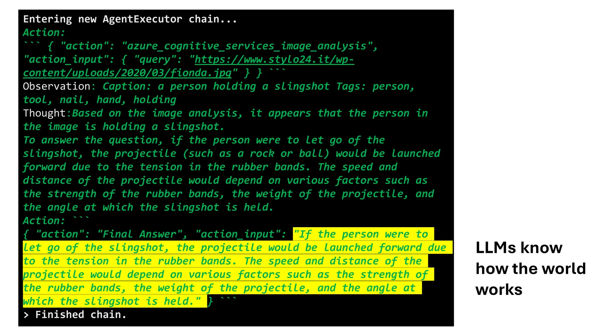 Entering new AgentExecutor chain...
Action:
``` { "action": "azure_cognitive_services_image_analysis",
"action_input": { "query": "https://www.stylo24.it/wp-
content/uploads/2020/03/fionda.jpg" } } ```
Observation: Caption: a person holding a slingshot Tags: person,
tool, nail, hand, holding
Thought:Based on the image analysis, it appears that the person in
the image is holding a slingshot.
To answer the question, if the person were to let go of the
slingshot, the projectile (such as a rock or ball) would be launched
forward due to the tension in the rubber bands. The speed and
distance of the projectile would depend on various factors such as
the strength of the rubber bands, the weight of the projectile, and
the angle at which the slingshot is held.
Action: ```
{ "action": "Final Answer", "action_input": "If the person were to
let go of the slingshot, the projectile would be launched forward due
to the tension in the rubber bands. The speed and distance of the
projectile would depend on various factors such as the strength of
the rubber bands, the weight of the projectile, and the angle at
which the slingshot is held." } ```
> Finished chain.
LLMs know
how the world
works
 