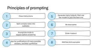 Principles of prompting
Prompt the mode to
explain before answering
Ask for justifications of many possible
answers, and then synthesize
Split complex tasks into
subtasks
Generate many outputs, then use
the model to pick the best one
Be descriptive
Add few shot examples
Order matters!
Clear Instructions
1
3
4
5
2 6
8
7
 