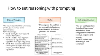 How to set reasoning with prompting
Chain of Thoughts ReAct Ask for justification
• Decompose the problem in
an ordered list of actions.
• Execute each actions to
generate the answer.
“You are an AI assistant that summarizes
articles, papers and any kind of
documentation.
Follow these steps:
• Step 1: Identify the main topic and
purpose of the article.
• Step 2: Select the most important
information or arguments that
support the main topic and purpose.
• Step 3: Write a concise and coherent
summary that covers the main topic,
purpose, and information or
arguments.”
“You are an AI assistant
that classifies movies’
reviews into three
categories of sentiment:
positive, negative and
neutral.
ALWAYS explain your
reasoning in one
sentence.”
 