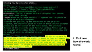 Entering new AgentExecutor chain...
Action:
``` { "action": "azure_cognitive_services_image_analysis",
"action_input": { "query": "https://www.stylo24.it/wp-
content/uploads/2020/03/fionda.jpg" } } ```
Observation: Caption: a person holding a slingshot Tags: person,
tool, nail, hand, holding
Thought:Based on the image analysis, it appears that the person in
the image is holding a slingshot.
To answer the question, if the person were to let go of the
slingshot, the projectile (such as a rock or ball) would be launched
forward due to the tension in the rubber bands. The speed and
distance of the projectile would depend on various factors such as
the strength of the rubber bands, the weight of the projectile, and
the angle at which the slingshot is held.
Action: ```
{ "action": "Final Answer", "action_input": "If the person were to
let go of the slingshot, the projectile would be launched forward due
to the tension in the rubber bands. The speed and distance of the
projectile would depend on various factors such as the strength of
the rubber bands, the weight of the projectile, and the angle at
which the slingshot is held." } ```
> Finished chain.
LLMs know
how the world
works
 