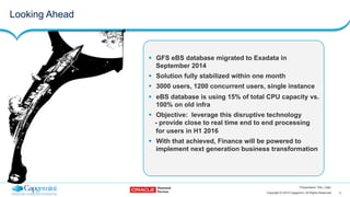 11Copyright © 2015 Capgemini. All Rights Reserved
Presentation Title | Date
!  GFS eBS database migrated to Exadata in
September 2014
!  Solution fully stabilized within one month
!  3000 users, 1200 concurrent users, single instance
!  eBS database is using 15% of total CPU capacity vs.
100% on old infra
!  Objective: leverage this disruptive technology
- provide close to real time end to end processing
for users in H1 2016
!  With that achieved, Finance will be powered to
implement next generation business transformation
Looking Ahead
 