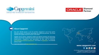 The information contained in this presentation is proprietary.
Copyright © 2015 Capgemini. All rights reserved.
Rightshore® is a trademark belonging to Capgemini.
www.capgemini.com
About Capgemini
Now with 180,000 people in over 40 countries, Capgemini is one of the world's
foremost providers of consulting, technology and outsourcing services. The Group
reported 2014 global revenues of EUR 10.573 billion.
Together with its clients, Capgemini creates and delivers business and technology
solutions that fit their needs and drive the results they want. A deeply multicultural
organization, Capgemini has developed its own way of working,
the Collaborative Business Experience™, and draws on Rightshore®, its worldwide
delivery model.
Learn more about us at www.capgemini.com.
 