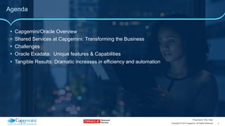 2Copyright © 2015 Capgemini. All Rights Reserved
Presentation Title | Date
Agenda
!  Capgemini/Oracle Overview
!  Shared Services at Capgemini: Transforming the Business
!  Challenges
!  Oracle Exadata: Unique features & Capabilities
!  Tangible Results: Dramatic increases in efficiency and automation
 