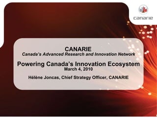   CANARIE  Canada’s Advanced Research and Innovation Network Powering Canada’s Innovation Ecosystem March 4, 2010 Hélène Joncas, Chief Strategy Officer, CANARIE 