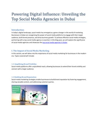 Powering Digital Influence: Unveiling the
Top Social Media Agencies in Dubai
Introduction:
In today's digital landscape, social media has emerged as a game-changer in the world of marketing.
Businesses in Dubai are recognizing the power of social media platforms to engage with their target
audience, build brand presence, and drive business growth. To achieve effective social media strategies,
partnering with a top social media agency is essential. In this blog post, we will explore the significance
of social media agencies and showcase the top social media agencies in Dubai.
I. The Impact of Social Media Marketing
In this section, we will delve into the importance of social media marketing for businesses in the modern
era. Topics covered will include:
1.1 Amplifying Brand Visibility:
Social media platforms offer unparalleled reach, allowing businesses to extend their brand visibility and
connect with a larger audience.
1.2 Building Brand Reputation:
Social media marketing strategies enable businesses to build brand reputation by fostering engagement,
sharing valuable content, and addressing customer queries.
 