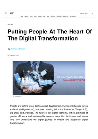          
Putting People At The Heart Of
The Digital Transformation
OCTOBER 14, 2019
b!y Bruno A. Bonechi
DIGITAL
GETTY IMAGES
People are behind every technological development. Human intelligence drives
Artificial Intelligence (AI), Machine Learning (ML), the Internet of Things (IoT),
Big Data, and Analytics. The future of our digital economy, with its promises of
greater efficiency and sustainability, requires committed individuals and teams
who fully understand the digital journey to enable and accelerate digital
transformation.
 