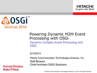 © Hitachi Communication Technologies America, Inc. 2014. All rights reserved.
Powering Dynamic M2M Event
Processing with OSGi
Dynamic Complex Event Processing and
OSGi
Hitachi Communication Technologies America, Inc.
6/12/2014
Walt Bowers
Chief Architect OSGi Solutions
 