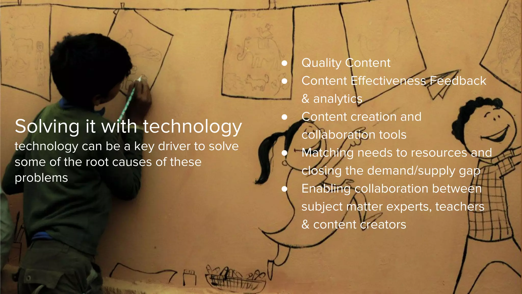 Solving it with technology
technology can be a key driver to solve
some of the root causes of these
problems
● Quality Content
● Content Effectiveness Feedback
& analytics
● Content creation and
collaboration tools
● Matching needs to resources and
closing the demand/supply gap
● Enabling collaboration between
subject matter experts, teachers
& content creators
 