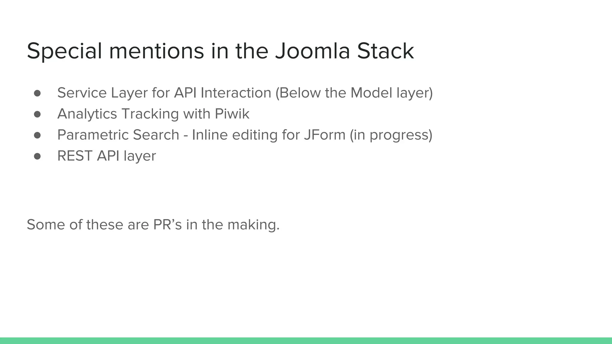 Special mentions in the Joomla Stack
● Service Layer for API Interaction (Below the Model layer)
● Analytics Tracking with Piwik
● Parametric Search - Inline editing for JForm (in progress)
● REST API layer
Some of these are PR’s in the making.
 