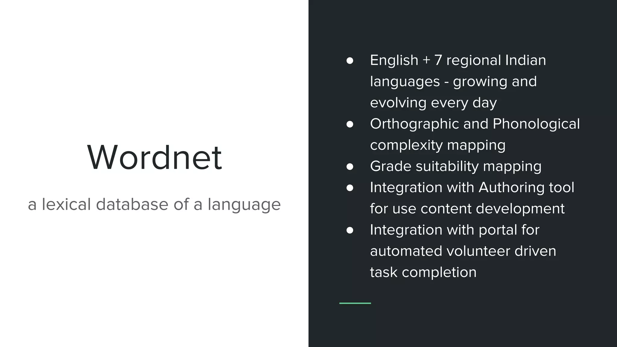 Wordnet
● English + 7 regional Indian
languages - growing and
evolving every day
● Orthographic and Phonological
complexity mapping
● Grade suitability mapping
● Integration with Authoring tool
for use content development
● Integration with portal for
automated volunteer driven
task completion
a lexical database of a language
 