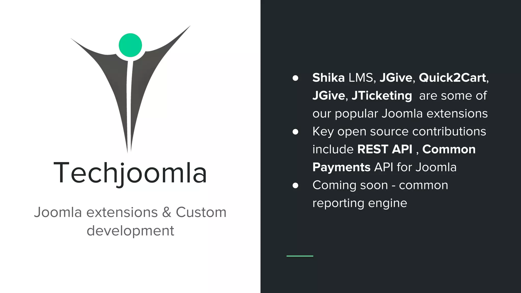 Techjoomla
Joomla extensions & Custom
development
● Shika LMS, JGive, Quick2Cart,
JGive, JTicketing are some of
our popular Joomla extensions
● Key open source contributions
include REST API , Common
Payments API for Joomla
● Coming soon - common
reporting engine
 