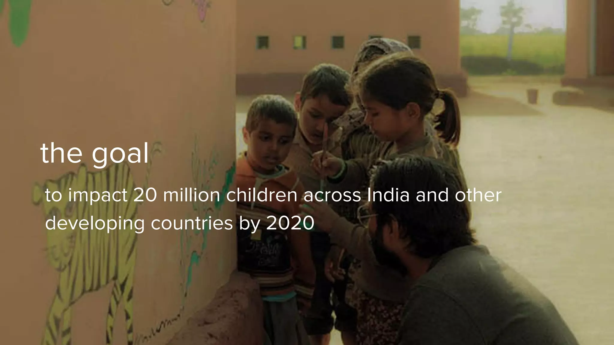 the goal
to impact 20 million children across India and other
developing countries by 2020
 