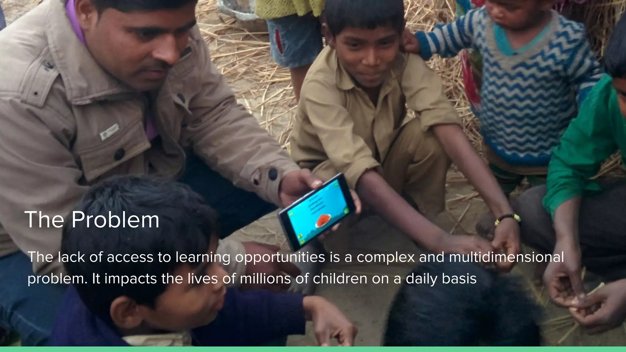 The Problem
The lack of access to learning opportunities is a complex and multidimensional
problem. It impacts the lives of millions of children on a daily basis
 