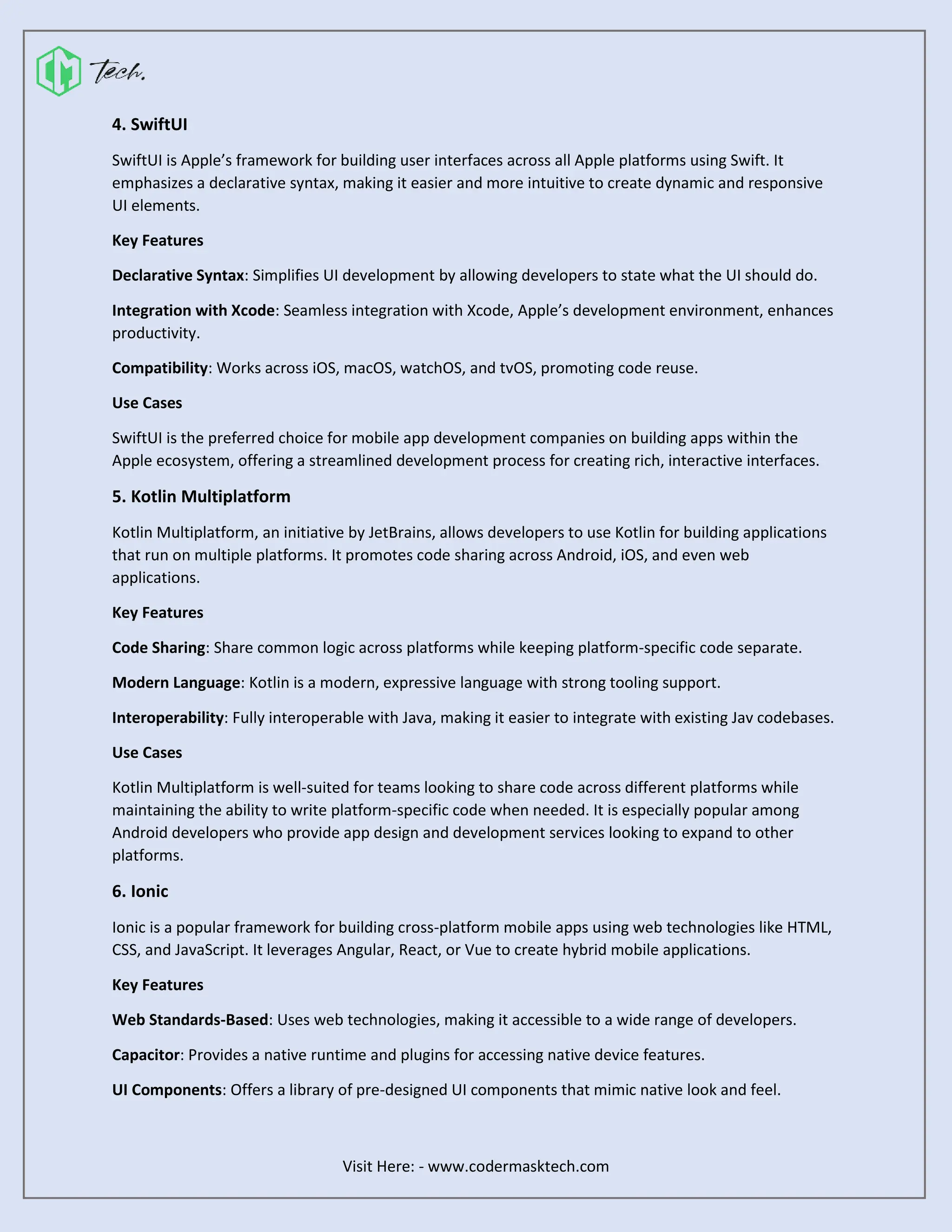 Visit Here: - www.codermasktech.com
4. SwiftUI
SwiftUI is Apple’s framework for building user interfaces across all Apple platforms using Swift. It
emphasizes a declarative syntax, making it easier and more intuitive to create dynamic and responsive
UI elements.
Key Features
Declarative Syntax: Simplifies UI development by allowing developers to state what the UI should do.
Integration with Xcode: Seamless integration with Xcode, Apple’s development environment, enhances
productivity.
Compatibility: Works across iOS, macOS, watchOS, and tvOS, promoting code reuse.
Use Cases
SwiftUI is the preferred choice for mobile app development companies on building apps within the
Apple ecosystem, offering a streamlined development process for creating rich, interactive interfaces.
5. Kotlin Multiplatform
Kotlin Multiplatform, an initiative by JetBrains, allows developers to use Kotlin for building applications
that run on multiple platforms. It promotes code sharing across Android, iOS, and even web
applications.
Key Features
Code Sharing: Share common logic across platforms while keeping platform-specific code separate.
Modern Language: Kotlin is a modern, expressive language with strong tooling support.
Interoperability: Fully interoperable with Java, making it easier to integrate with existing Jav codebases.
Use Cases
Kotlin Multiplatform is well-suited for teams looking to share code across different platforms while
maintaining the ability to write platform-specific code when needed. It is especially popular among
Android developers who provide app design and development services looking to expand to other
platforms.
6. Ionic
Ionic is a popular framework for building cross-platform mobile apps using web technologies like HTML,
CSS, and JavaScript. It leverages Angular, React, or Vue to create hybrid mobile applications.
Key Features
Web Standards-Based: Uses web technologies, making it accessible to a wide range of developers.
Capacitor: Provides a native runtime and plugins for accessing native device features.
UI Components: Offers a library of pre-designed UI components that mimic native look and feel.
 