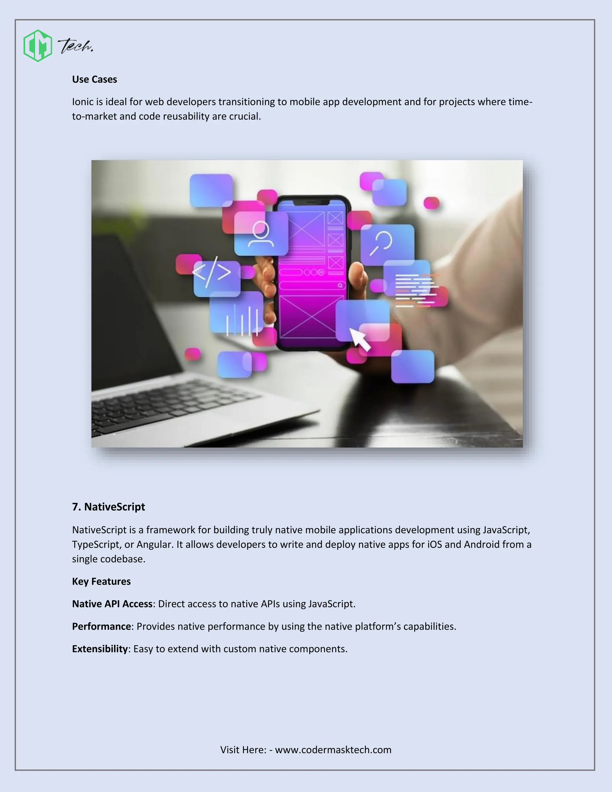 Visit Here: - www.codermasktech.com
Use Cases
Ionic is ideal for web developers transitioning to mobile app development and for projects where time-
to-market and code reusability are crucial.
7. NativeScript
NativeScript is a framework for building truly native mobile applications development using JavaScript,
TypeScript, or Angular. It allows developers to write and deploy native apps for iOS and Android from a
single codebase.
Key Features
Native API Access: Direct access to native APIs using JavaScript.
Performance: Provides native performance by using the native platform’s capabilities.
Extensibility: Easy to extend with custom native components.
 