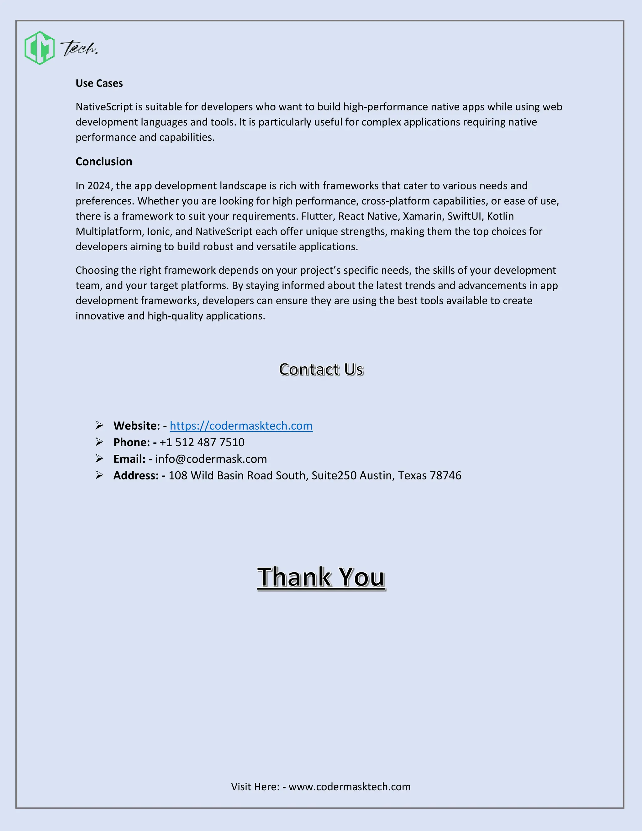 Visit Here: - www.codermasktech.com
Use Cases
NativeScript is suitable for developers who want to build high-performance native apps while using web
development languages and tools. It is particularly useful for complex applications requiring native
performance and capabilities.
Conclusion
In 2024, the app development landscape is rich with frameworks that cater to various needs and
preferences. Whether you are looking for high performance, cross-platform capabilities, or ease of use,
there is a framework to suit your requirements. Flutter, React Native, Xamarin, SwiftUI, Kotlin
Multiplatform, Ionic, and NativeScript each offer unique strengths, making them the top choices for
developers aiming to build robust and versatile applications.
Choosing the right framework depends on your project’s specific needs, the skills of your development
team, and your target platforms. By staying informed about the latest trends and advancements in app
development frameworks, developers can ensure they are using the best tools available to create
innovative and high-quality applications.
➢ Website: - https://codermasktech.com
➢ Phone: - +1 512 487 7510
➢ Email: - info@codermask.com
➢ Address: - 108 Wild Basin Road South, Suite250 Austin, Texas 78746
 