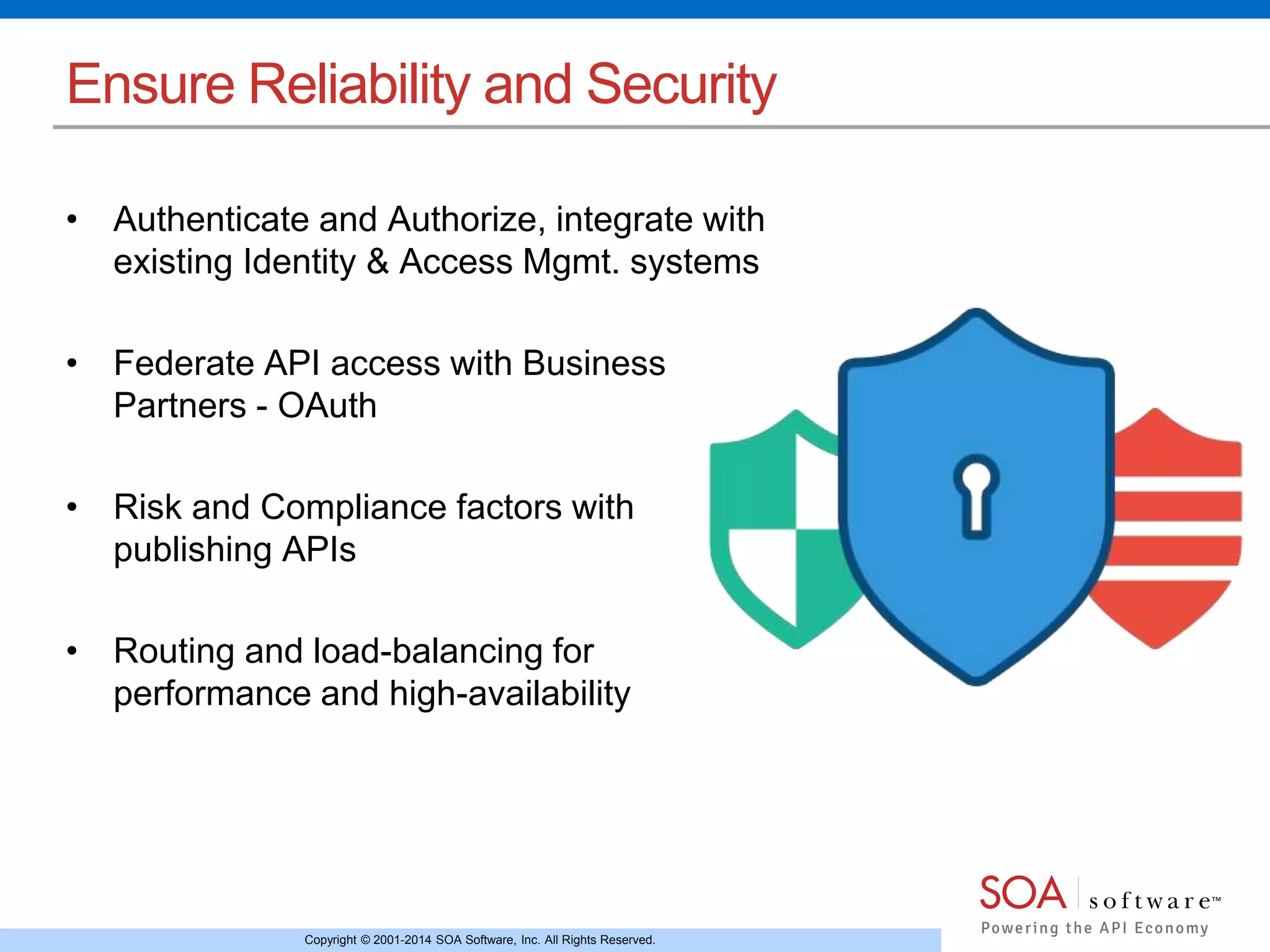 Copyright © 2001-2014 SOA Software, Inc. All Rights Reserved.
Ensure Reliability and Security
• Authenticate and Authorize, integrate with
existing Identity & Access Mgmt. systems
• Federate API access with Business
Partners - OAuth
• Risk and Compliance factors with
publishing APIs
• Routing and load-balancing for
performance and high-availability
 