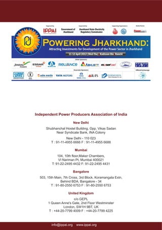 Independent Power Producers Association of India

                          New Delhi
      Shubhanchal Hostel Building, Opp. Vikas Sadan
            Near Syndicate Bank, INA Colony
                    New Delhi - 110 023
         T : 91-11-4955 6666 F : 91-11-4955 6688

                           Mumbai
              104, 10th floor,Maker Chambers,
               VI Nariman Pt, Mumbai 400021
          T: 91-22-2495 4432 F: 91-22-2495 4431

                          Bangalore
  503, 15th Main, 7th Cross, 3rd Block, Koramangala Extn,
                Behind BDA, Bangalore - 34
         T : 91-80-2550 6753 F : 91-80-2550 6753

                     United Kingdom
                        c/o GEPL
       1 Queen Anne's Gate, 2nd Floor Westminster
                  London, SW1H 9BT, UK
        T : +44-20-7799 4009 F : +44-20-7799 4225



         info@ippai.org    www.ippai.org                    page 25
 