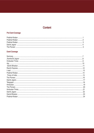 Content
Pre Event Coverage

Prabhat Khabar ..................................................................................................................................................... 1
Prabhat Khabar ..................................................................................................................................................... 2
Prabhat Khabar ..................................................................................................................................................... 3
Dainik Jagran ....................................................................................................................................................... 4
The Pioneer ........................................................................................................................................................... 5

Event Coverage

Sanmarg ................................................................................................................................................................7
Jharkhand Jagran .................................................................................................................................................8
Hindustan Times ...................................................................................................................................................9
Aaj .........................................................................................................................................................................10
 Dainik Bhaskar.......................................................................................................................................................11
Ranchi Express.......................................................................................................................................................12
I next ...................................................................................................................................................................... 13
Prabhat Khabar.......................................................................................................................................................14
 Times of India.........................................................................................................................................................15
The Pioneer.............................................................................................................................................................16
Dainik Jagran...........................................................................................................................................................17
Telegraph.................................................................................................................................................................18
Hindustan.................................................................................................................................................................19
The Pioneer............................................................................................................................................................ .20
Hindustan Times......................................................................................................................................................21
Dainik Jagran ......................................................................................................................................................... 22
Dainik Bhaskar........................................................................................................................................................ 23
Prabhat Khabar ...................................................................................................................................................... 24
 