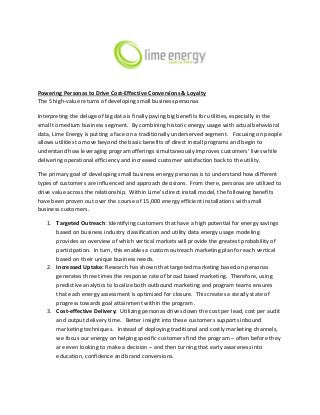 Powering Personas to Drive Cost-Effective Conversions & Loyalty
The 5 high-value returns of developing small business personas
Interpreting the deluge of big data is finally paying big benefits for utilities, especially in the
small to medium business segment. By combining historic energy usage with actual behavioral
data, Lime Energy is putting a face on a traditionally underserved segment. Focusing on people
allows utilities to move beyond the basic benefits of direct install programs and begin to
understand how leveraging program offerings simultaneously improves customers’ lives while
delivering operational efficiency and increased customer satisfaction back to the utility.
The primary goal of developing small business energy personas is to understand how different
types of customers are influenced and approach decisions. From there, personas are utilized to
drive value across the relationship. Within Lime’s direct install model, the following benefits
have been proven out over the course of 15,000 energy efficient installations with small
business customers.
1. Targeted Outreach: Identifying customers that have a high potential for energy savings
based on business industry classification and utility data energy usage modeling
provides an overview of which vertical markets will provide the greatest probability of
participation. In turn, this enables a custom outreach marketing plan for each vertical
based on their unique business needs.
2. Increased Uptake: Research has shown that targeted marketing based on personas
generates three times the response rate of broad based marketing. Therefore, using
predictive analytics to localize both outbound marketing and program teams ensures
that each energy assessment is optimized for closure. This creates a steady state of
progress towards goal attainment within the program.
3. Cost-effective Delivery: Utilizing personas drives down the cost per lead, cost per audit
and output delivery time. Better insight into these customers supports inbound
marketing techniques. Instead of deploying traditional and costly marketing channels,
we focus our energy on helping specific customers find the program – often before they
are even looking to make a decision – and then turning that early awareness into
education, confidence and brand conversions.
 