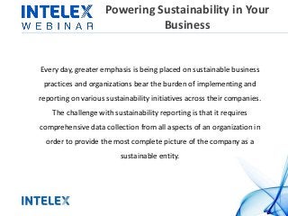Powering Sustainability in Your
Business
Every day, greater emphasis is being placed on sustainable business
practices and organizations bear the burden of implementing and
reporting on various sustainability initiatives across their companies.
The challenge with sustainability reporting is that it requires
comprehensive data collection from all aspects of an organization in
order to provide the most complete picture of the company as a
sustainable entity.
 