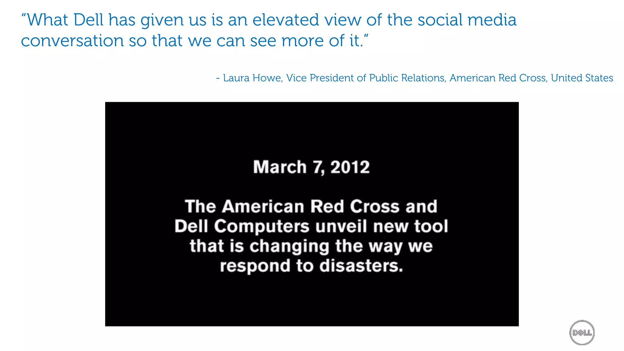 “What Dell has given us is an elevated view of the social media
conversation so that we can see more of it.”

                        - Laura Howe, Vice President of Public Relations, American Red Cross, United States
 