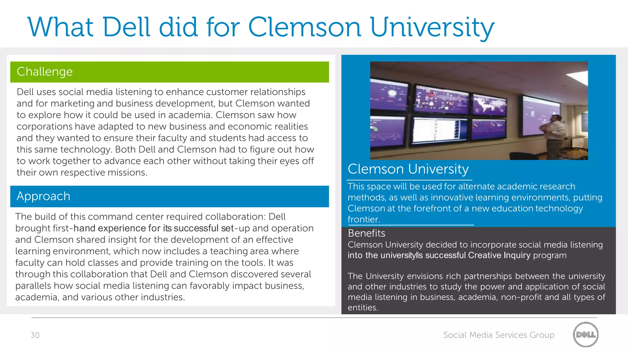 What Dell did for Clemson University
Challenge
Dell uses social media listening to enhance customer relationships
and for marketing and business development, but Clemson wanted
to explore how it could be used in academia. Clemson saw how
corporations have adapted to new business and economic realities
and they wanted to ensure their faculty and students had access to
this same technology. Both Dell and Clemson had to figure out how
to work together to advance each other without taking their eyes off
their own respective missions.                                          Clemson University
                                                                        This space will be used for alternate academic research
Approach                                                                methods, as well as innovative learning environments, putting
                                                                        Clemson at the forefront of a new education technology
The build of this command center required collaboration: Dell           frontier.
brought first-hand experience for its successful set-up and operation
                                                                        Benefits
and Clemson shared insight for the development of an effective          Clemson University decided to incorporate social media listening
learning environment, which now includes a teaching area where          into the university‖s successful Creative Inquiry program
faculty can hold classes and provide training on the tools. It was
through this collaboration that Dell and Clemson discovered several     The University envisions rich partnerships between the university
parallels how social media listening can favorably impact business,     and other industries to study the power and application of social
academia, and various other industries.                                 media listening in business, academia, non-profit and all types of
                                                                        entities.


   30                                                                                           Social Media Services Group
 
