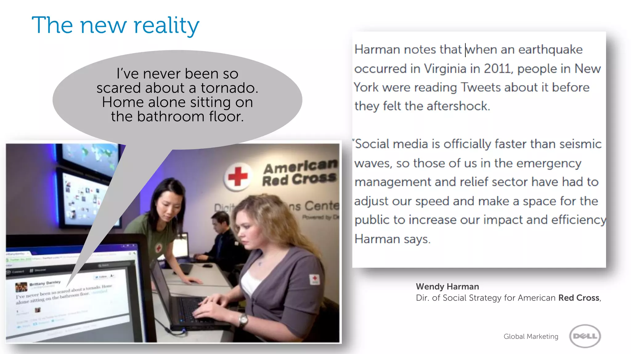 The new reality
                  I’ve never been so
               scared about a tornado.
                Home alone sitting on
                 the bathroom floor.




                                         Wendy Harman
                                         Dir. of Social Strategy for American Red Cross,



3   Social Media Services Group
                       2/20/2013                               Global Marketing
 