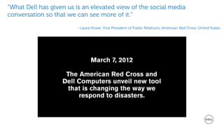 “What Dell has given us is an elevated view of the social media
conversation so that we can see more of it.”

                        - Laura Howe, Vice President of Public Relations, American Red Cross, United States
 