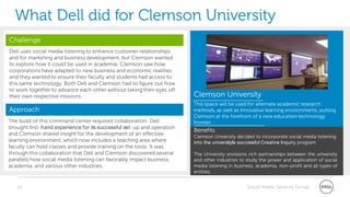 What Dell did for Clemson University
Challenge
Dell uses social media listening to enhance customer relationships
and for marketing and business development, but Clemson wanted
to explore how it could be used in academia. Clemson saw how
corporations have adapted to new business and economic realities
and they wanted to ensure their faculty and students had access to
this same technology. Both Dell and Clemson had to figure out how
to work together to advance each other without taking their eyes off
their own respective missions.                                          Clemson University
                                                                        This space will be used for alternate academic research
Approach                                                                methods, as well as innovative learning environments, putting
                                                                        Clemson at the forefront of a new education technology
The build of this command center required collaboration: Dell           frontier.
brought first-hand experience for its successful set-up and operation
                                                                        Benefits
and Clemson shared insight for the development of an effective          Clemson University decided to incorporate social media listening
learning environment, which now includes a teaching area where          into the university‖s successful Creative Inquiry program
faculty can hold classes and provide training on the tools. It was
through this collaboration that Dell and Clemson discovered several     The University envisions rich partnerships between the university
parallels how social media listening can favorably impact business,     and other industries to study the power and application of social
academia, and various other industries.                                 media listening in business, academia, non-profit and all types of
                                                                        entities.


   30                                                                                           Social Media Services Group
 