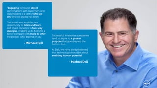 “Engaging in honest, direct
conversations with customers and
stakeholders is a part of who we
are, who we always has been.

The social web amplifies our
opportunity to listen and learn
and invest ourselves in two-way
dialogue, enabling us to become a
better company with more to offer
                                    Successful, innovative companies
the people who depend on us.”
                                    tend to aspire to a greater
                                    purpose that goes beyond the
              - Michael Dell        bottom line.

                                    At Dell, we have always believed
                                    that technology should be about
                                    enabling human potential.

                                                  - Michael Dell




5                                                                      Global Marketing
 