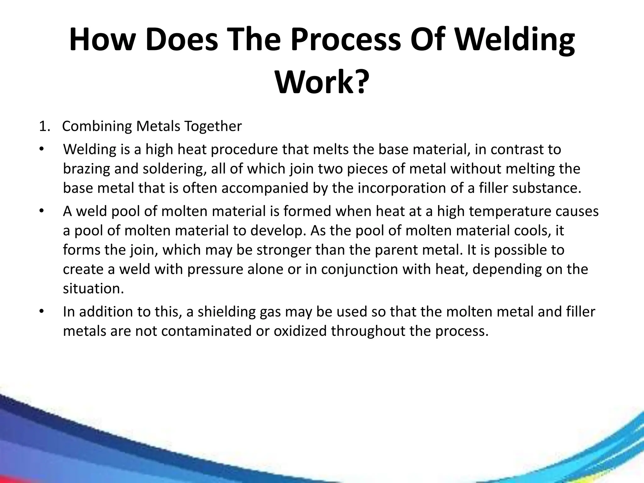 How Does The Process Of Welding
Work?
1. Combining Metals Together
• Welding is a high heat procedure that melts the base material, in contrast to
brazing and soldering, all of which join two pieces of metal without melting the
base metal that is often accompanied by the incorporation of a filler substance.
• A weld pool of molten material is formed when heat at a high temperature causes
a pool of molten material to develop. As the pool of molten material cools, it
forms the join, which may be stronger than the parent metal. It is possible to
create a weld with pressure alone or in conjunction with heat, depending on the
situation.
• In addition to this, a shielding gas may be used so that the molten metal and filler
metals are not contaminated or oxidized throughout the process.
 