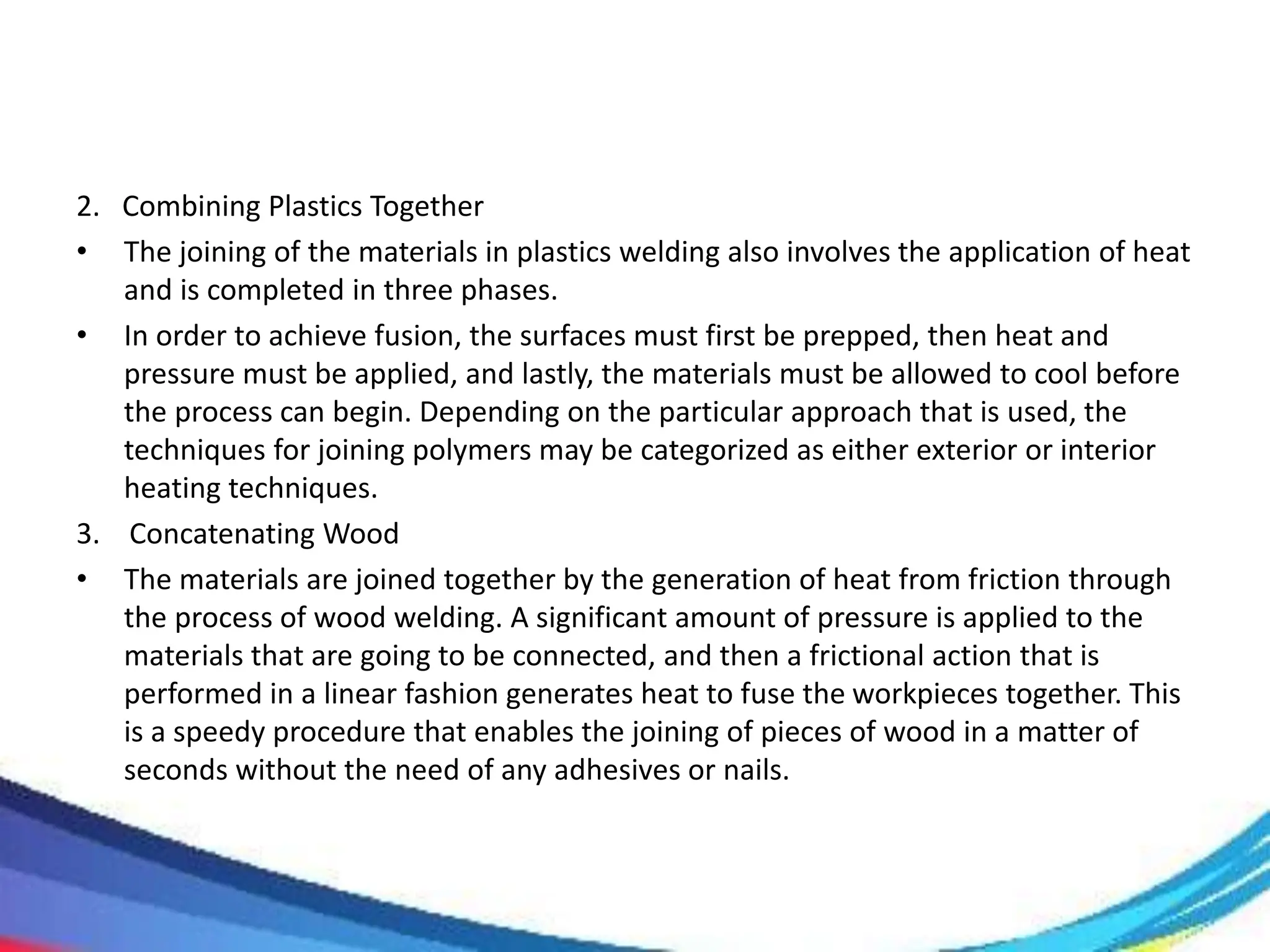 2. Combining Plastics Together
• The joining of the materials in plastics welding also involves the application of heat
and is completed in three phases.
• In order to achieve fusion, the surfaces must first be prepped, then heat and
pressure must be applied, and lastly, the materials must be allowed to cool before
the process can begin. Depending on the particular approach that is used, the
techniques for joining polymers may be categorized as either exterior or interior
heating techniques.
3. Concatenating Wood
• The materials are joined together by the generation of heat from friction through
the process of wood welding. A significant amount of pressure is applied to the
materials that are going to be connected, and then a frictional action that is
performed in a linear fashion generates heat to fuse the workpieces together. This
is a speedy procedure that enables the joining of pieces of wood in a matter of
seconds without the need of any adhesives or nails.
 