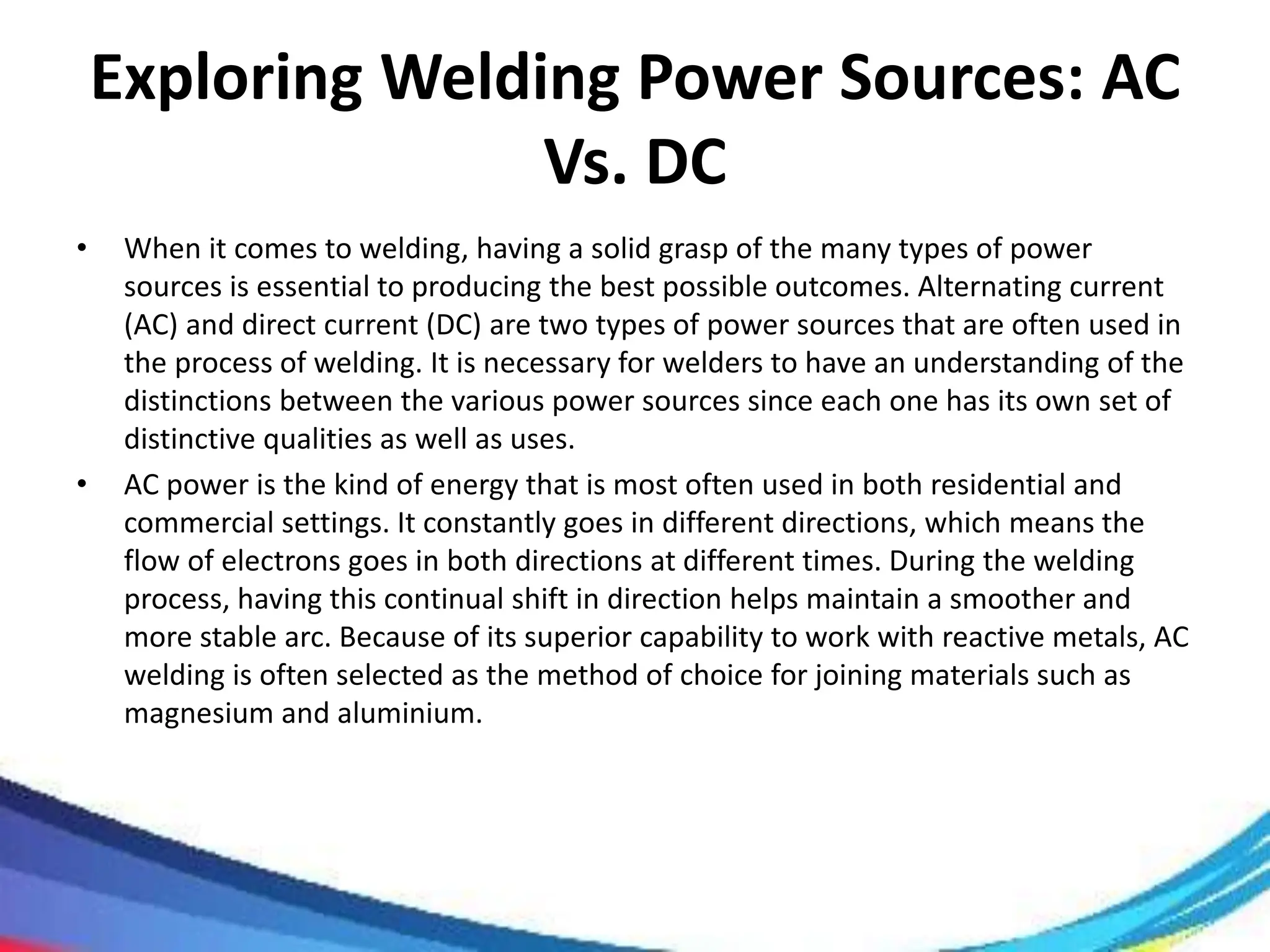 Exploring Welding Power Sources: AC
Vs. DC
• When it comes to welding, having a solid grasp of the many types of power
sources is essential to producing the best possible outcomes. Alternating current
(AC) and direct current (DC) are two types of power sources that are often used in
the process of welding. It is necessary for welders to have an understanding of the
distinctions between the various power sources since each one has its own set of
distinctive qualities as well as uses.
• AC power is the kind of energy that is most often used in both residential and
commercial settings. It constantly goes in different directions, which means the
flow of electrons goes in both directions at different times. During the welding
process, having this continual shift in direction helps maintain a smoother and
more stable arc. Because of its superior capability to work with reactive metals, AC
welding is often selected as the method of choice for joining materials such as
magnesium and aluminium.
 