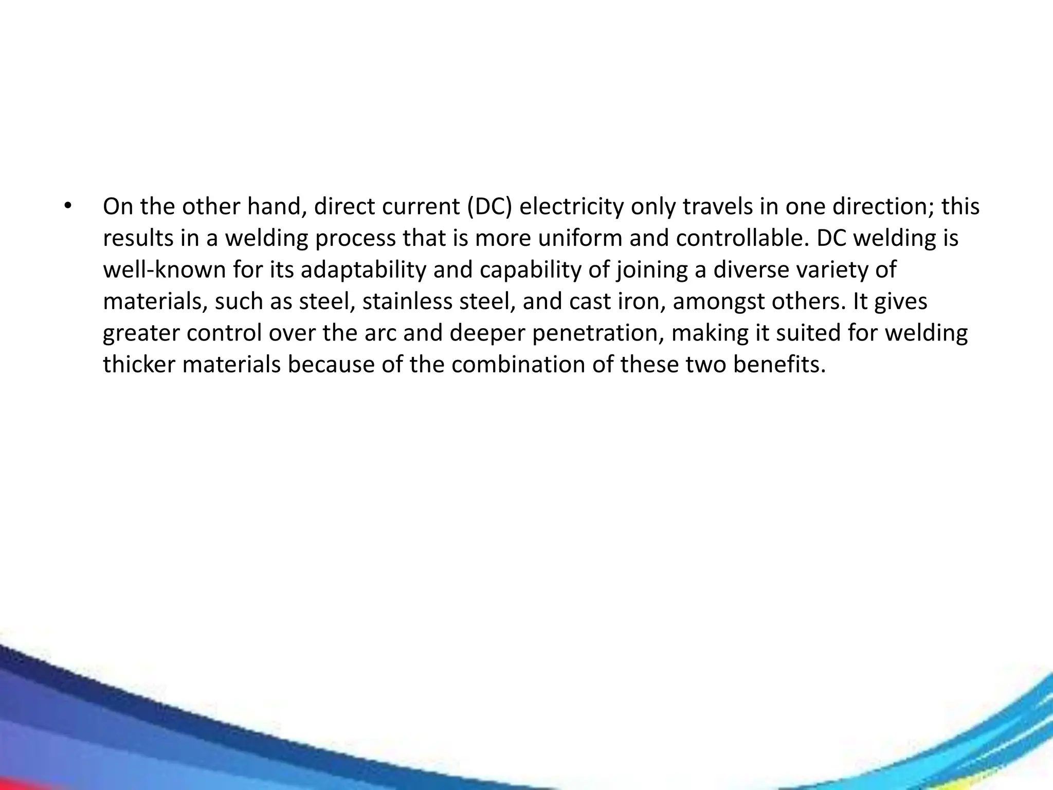 • On the other hand, direct current (DC) electricity only travels in one direction; this
results in a welding process that is more uniform and controllable. DC welding is
well-known for its adaptability and capability of joining a diverse variety of
materials, such as steel, stainless steel, and cast iron, amongst others. It gives
greater control over the arc and deeper penetration, making it suited for welding
thicker materials because of the combination of these two benefits.
 