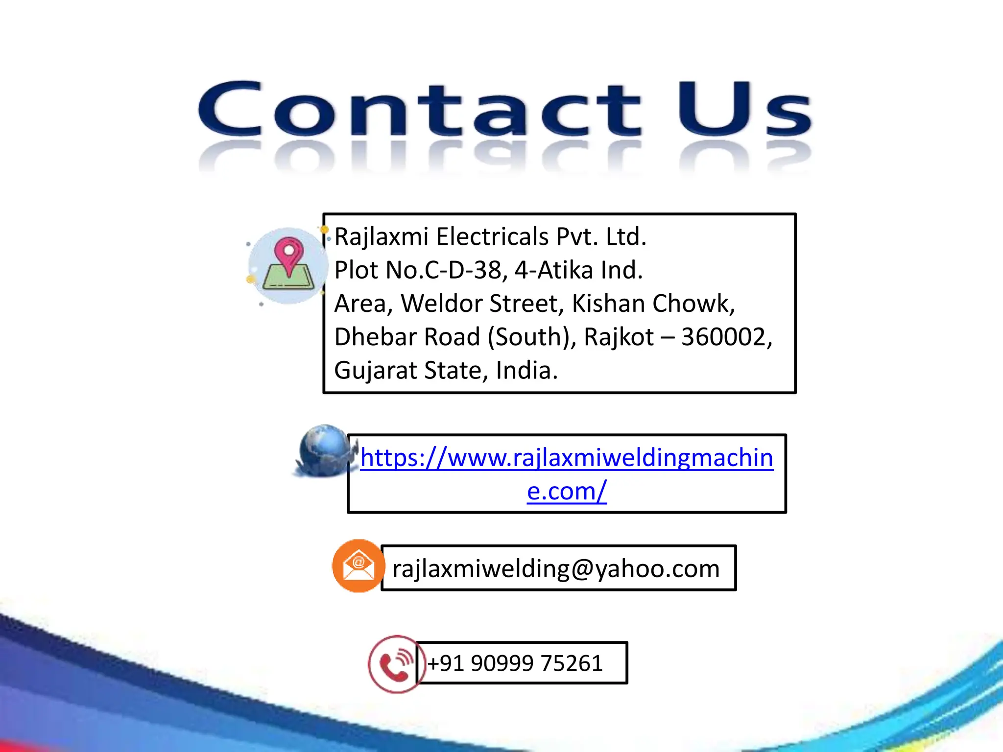 https://www.rajlaxmiweldingmachin
e.com/
+91 90999 75261
rajlaxmiwelding@yahoo.com
Rajlaxmi Electricals Pvt. Ltd.
Plot No.C-D-38, 4-Atika Ind.
Area, Weldor Street, Kishan Chowk,
Dhebar Road (South), Rajkot – 360002,
Gujarat State, India.
 