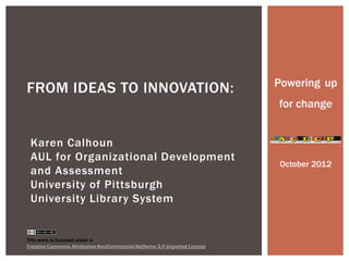 Powering up
FROM IDEAS TO INNOVATION:
                                                                            for change


 Karen Calhoun
 AUL for Organizational Development
                                                                            October 2012
 and Assessment
 University of Pittsburgh
 University Library System


This work is licensed under a
Creative Commons Attribution-NonCommercial-NoDerivs 3.0 Unported License.
 