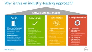 Why is this an industry-leading approach? 
Open 
2013 
Active System Manager 
Easy to Use Comprehensive 
• Converged 
management 
platform 
Single console view of 
your environment 
• Full Lifecycle 
Management 
Physical, virtual, 
heterogeneous 
infrastructure 
Automated 
• Accelerated time to 
value 
Automation of workload 
& infrastructure mgmt. 
• Accurate 
Consistent outcomes 
• Automation 
Across multiple physical 
and virtual layers 
• Open and extensible 
An architecture that 
integrates IT, today & 
tomorrow 
• Heterogeneous 
Investment protection 
with multiple vendor 
infrastructure support 
• Intuitive 
From set-up to 
management with a 
simplified UI 
• Integrated 
3rd party tools using APIs 
• Flexible 
Meet specific 
environment needs 
 