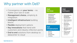 Why partner with Dell? 
• Convergence on your terms – no 
matter your size or scale 
• Management choice, simplicity & 
integration 
• Intelligent infrastructure building 
blocks 
• Flexible deployment options 
• Key innovations that trend with 
customers and industry inflection points 
• End to end solutions from desktop to 
datacenter to cloud 
2013 
Dell 
Software 
• Performance & 
Availability 
Management 
(Quest Foglight) 
• Data Protection 
(Quest vRanger and 
AppAssure) 
• Security & 
Governance 
(Quest and 
SonicWALL) 
• Windows Server 
Management 
(Quest) 
• Plug-ins and 
connectors 
(VMware and 
Microsoft) 
Dell 
Services 
• Infrastructure 
Consulting 
• Application 
modernization 
• Deployment 
• Support services 
• Cloud services 
Dell 
Infrastructure 
• Servers 
• Storage 
• Networking 
• Facilities 
 
