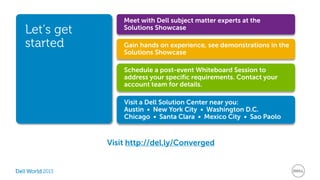 2013 
Gain hands on experience, see demonstrations in the 
Solutions Showcase 
Schedule a post-event Whiteboard Session to 
address your specific requirements. Contact your 
account team for details. 
Visit a Dell Solution Center near you: 
Austin • New York City • Washington D.C. 
Chicago • Santa Clara • Mexico City • Sao Paolo 
Let’s get 
started 
Meet with Dell subject matter experts at the 
Solutions Showcase 
Visit http://del.ly/Converged 
 