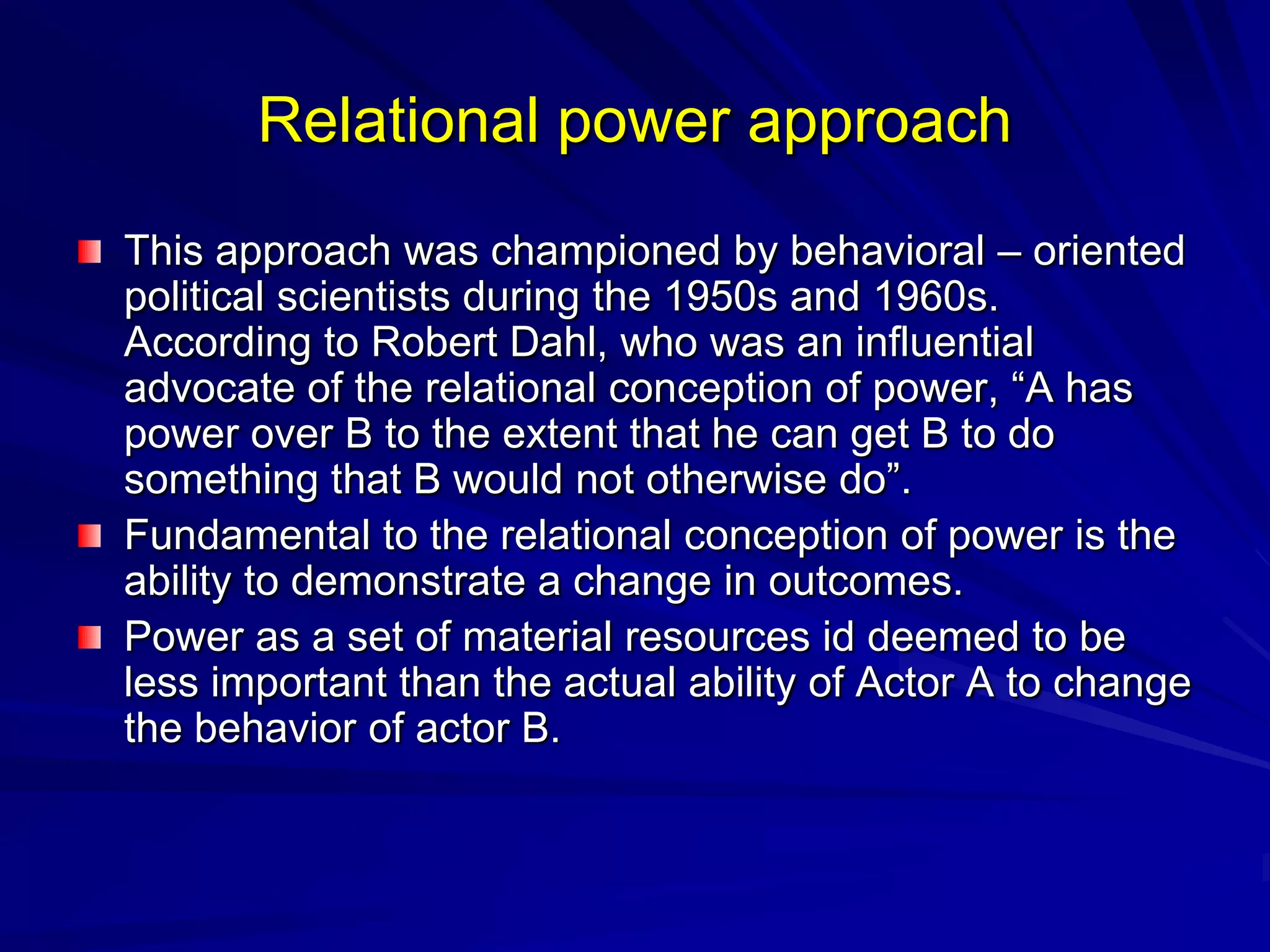 Relational power approach
This approach was championed by behavioral – oriented
political scientists during the 1950s and 1960s.
According to Robert Dahl, who was an influential
advocate of the relational conception of power, ―A has
power over B to the extent that he can get B to do
something that B would not otherwise do‖.
Fundamental to the relational conception of power is the
ability to demonstrate a change in outcomes.
Power as a set of material resources id deemed to be
less important than the actual ability of Actor A to change
the behavior of actor B.
 