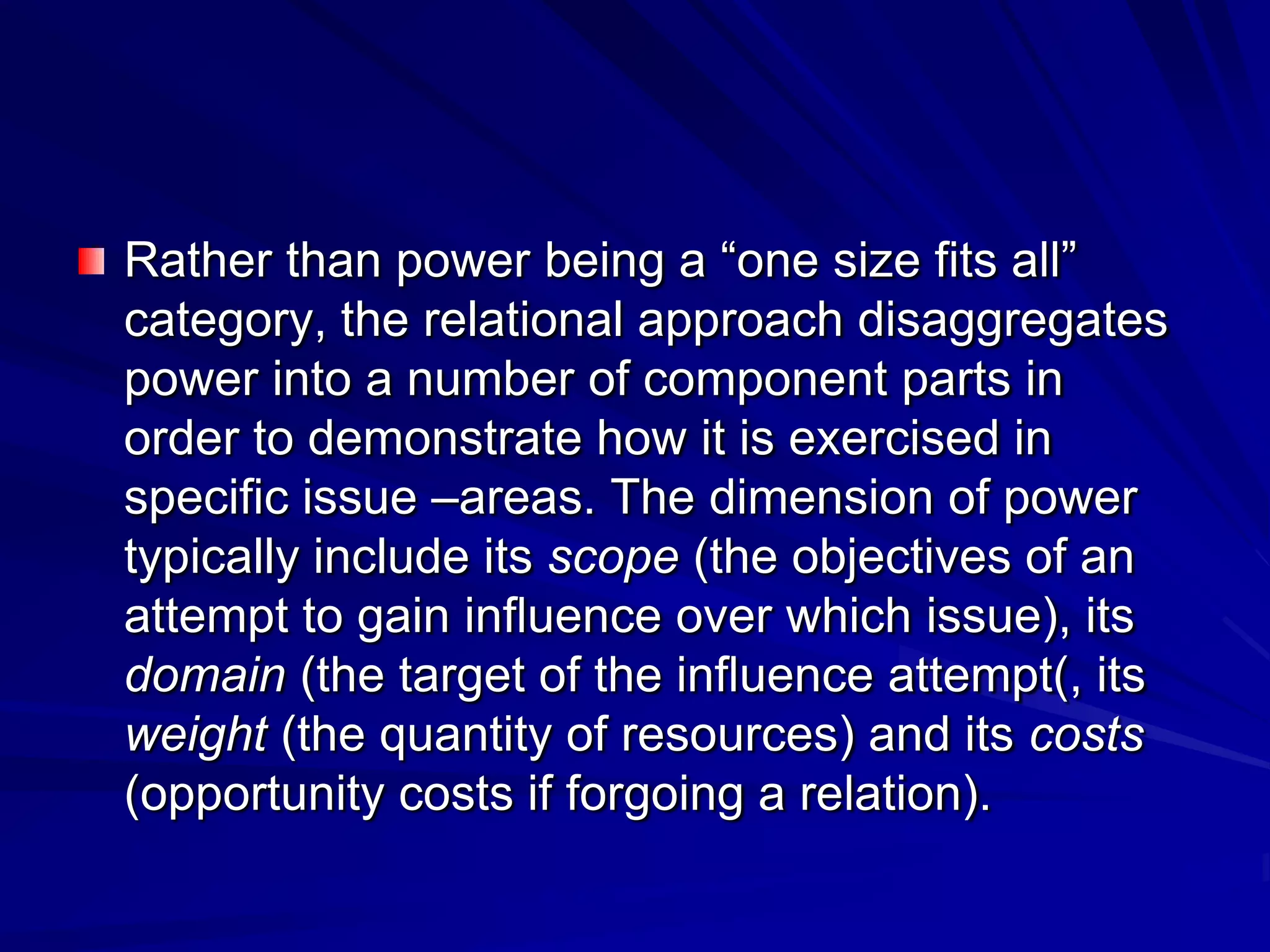 Rather than power being a ―one size fits all‖
category, the relational approach disaggregates
power into a number of component parts in
order to demonstrate how it is exercised in
specific issue –areas. The dimension of power
typically include its scope (the objectives of an
attempt to gain influence over which issue), its
domain (the target of the influence attempt(, its
weight (the quantity of resources) and its costs
(opportunity costs if forgoing a relation).
 