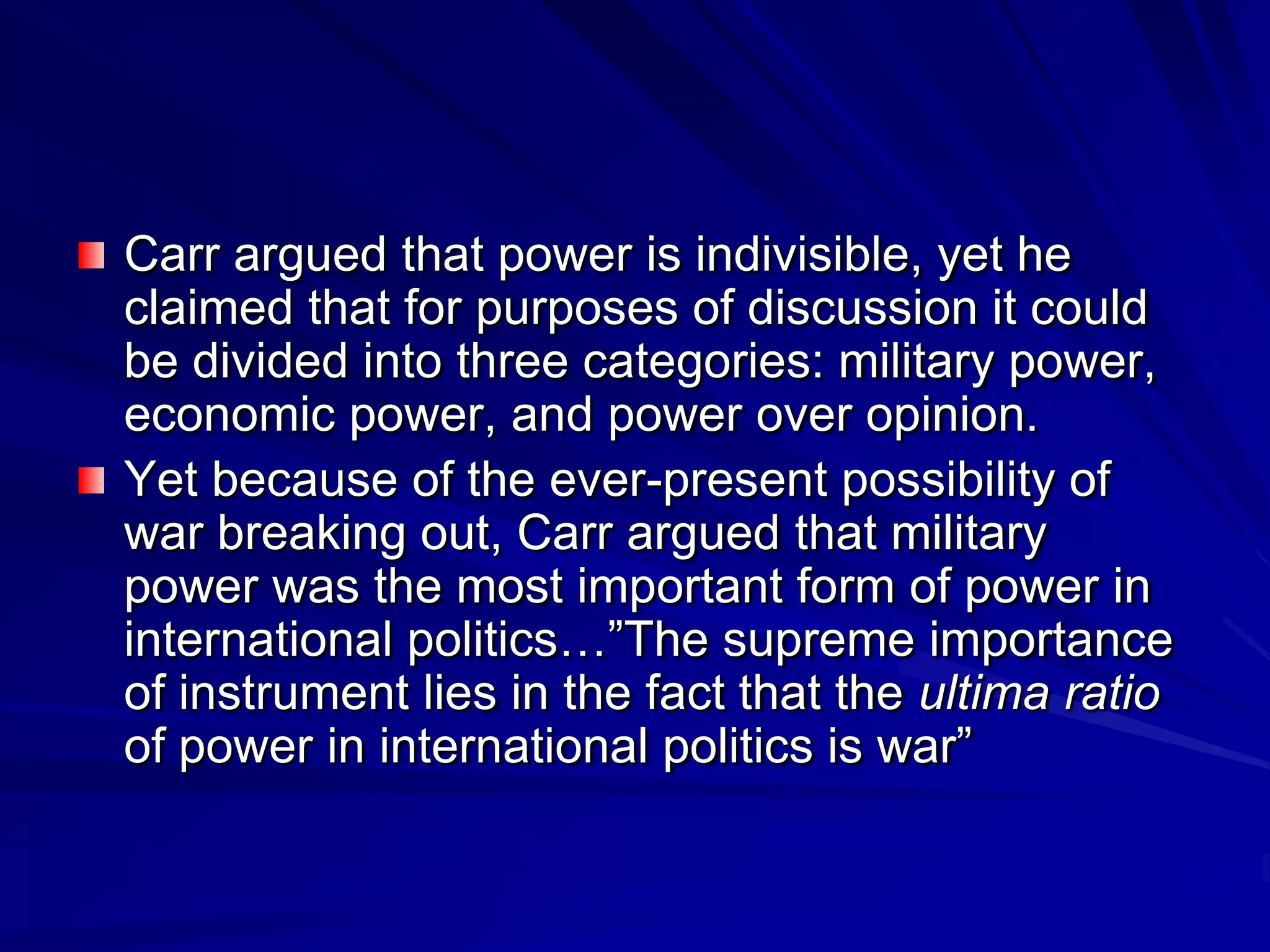 Carr argued that power is indivisible, yet he
claimed that for purposes of discussion it could
be divided into three categories: military power,
economic power, and power over opinion.
Yet because of the ever-present possibility of
war breaking out, Carr argued that military
power was the most important form of power in
international politics…‖The supreme importance
of instrument lies in the fact that the ultima ratio
of power in international politics is war‖
 