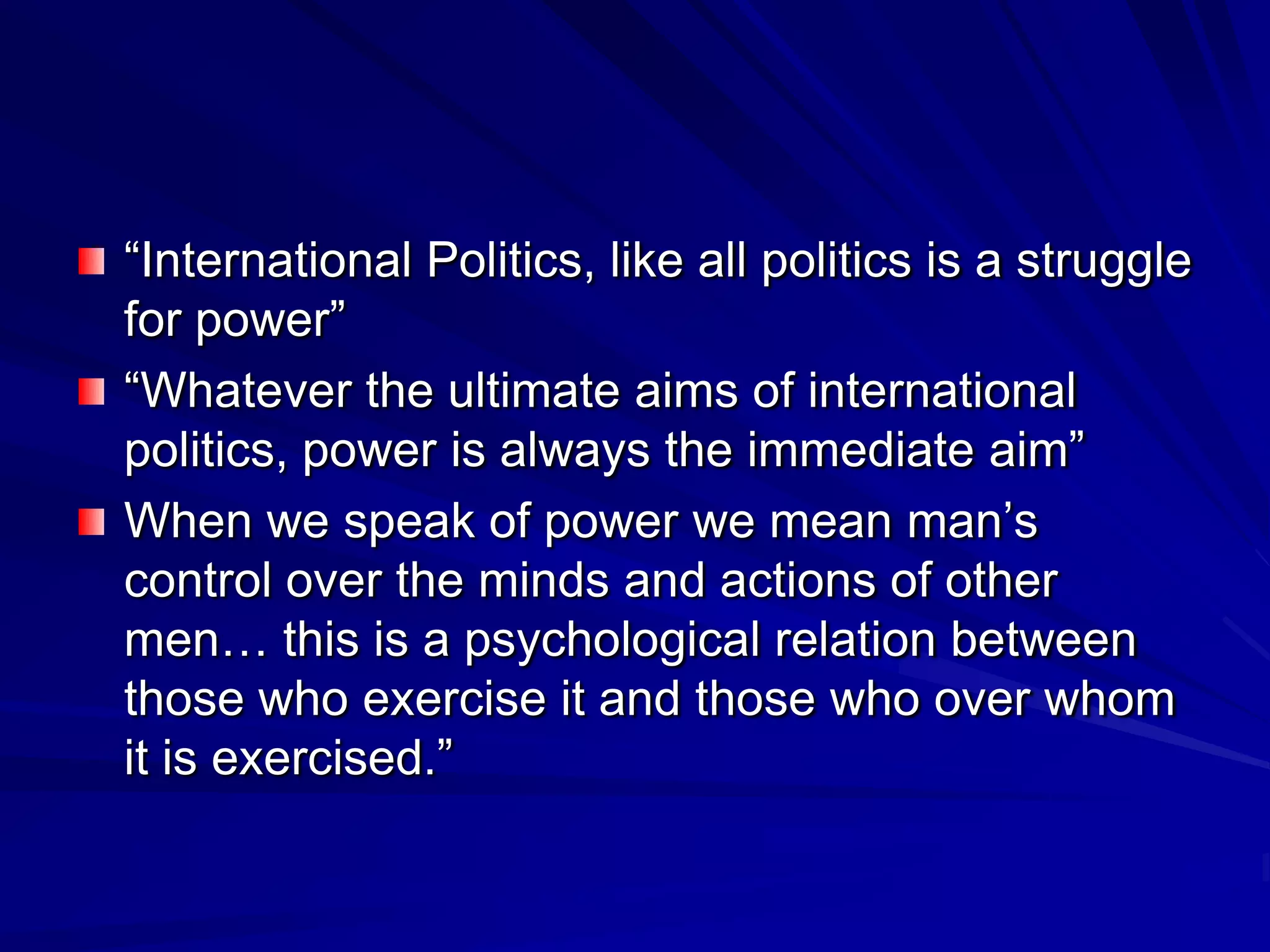 ―International Politics, like all politics is a struggle
for power‖
―Whatever the ultimate aims of international
politics, power is always the immediate aim‖
When we speak of power we mean man’s
control over the minds and actions of other
men… this is a psychological relation between
those who exercise it and those who over whom
it is exercised.‖
 